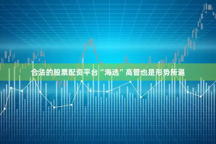 合法的股票配资平台“海选”高管也是形势所逼