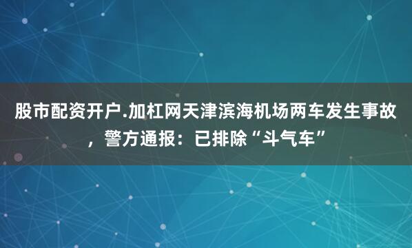 股市配资开户.加杠网天津滨海机场两车发生事故，警方通报：已排除“斗气车”