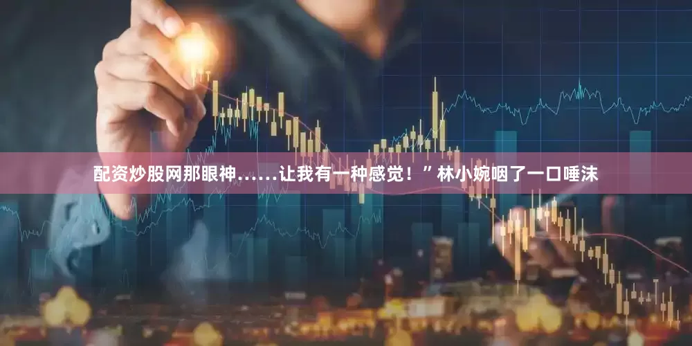 配资炒股网那眼神……让我有一种感觉！”林小婉咽了一口唾沫