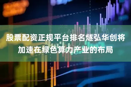 股票配资正规平台排名燧弘华创将加速在绿色算力产业的布局